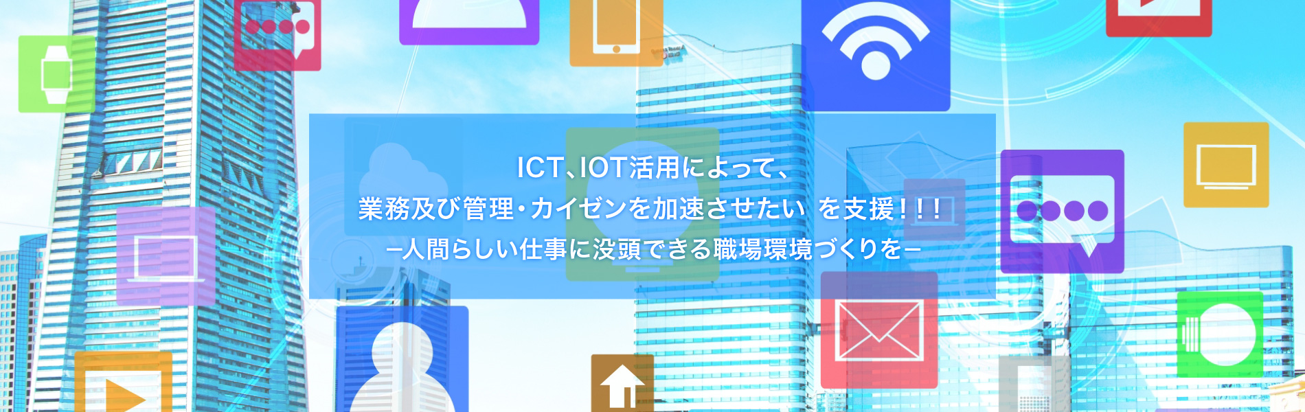 ICT、IOT活用によって、業務及び管理・カイゼンを加速させたいを支援！！人間らしい仕事に没頭できる職場環境づくり